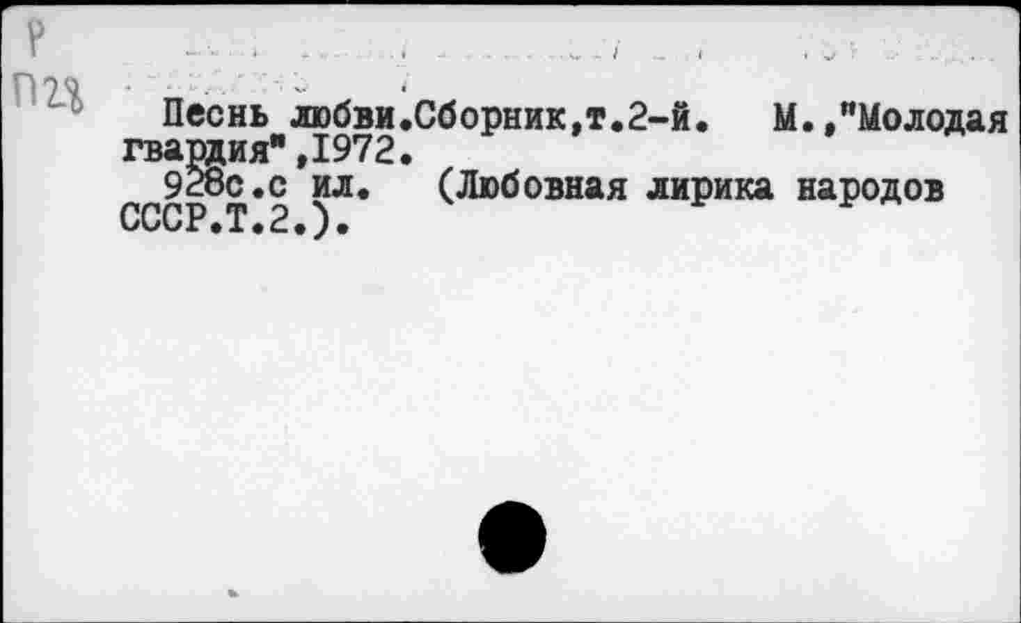 ﻿пп
Песнь любви.Сборник,т.2-й. М.,”Молодая гвардия",1972.
928с.с ил.	(Любовная лирика народов
СССР.Т.2.)•